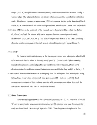 deeper (3 – 4 m) dredged channel with sandy to silty substrate and bordered on either side by a
vertical ledge. The ledge and channel habitats are often considered the same habitat within this
study. The channel connects to a man-made 2.75 km-long canal leading to the Kawai’nui Marsh,
which is 336 hectares in size and drains through the canal into the ocean. The Kailua Bay habitat
within KME lies on the south side of the channel, and is characterized by a relatively shallow
(0.5-3.0 m) reef/rock flat habitat, which also supports abundant macroalgae and sessile
invertebrates (NOAA CCMA 2007). The shallowest (0-0.5 m) portion of the KME, spanning
along the southwestern edge of the study area, is referred to as the rocky shore (Figure 2).
Salinity
To characterize the salinity range at the site, measurements were taken using a hand-held
refractometer at five locations at the study site (Figure 3): (1) canal bend, (2) boat mooring
located in the channel near the edge of the cove and the mouth of the canal, (3) cove, (4)
cleaning station, located in the channel between the cove and Kailua Bay, and (5) in the bay. A
total of 40 measurements were taken by sampling each site during four tidal phases (low, rising,
falling, high) twice within a two month time span (August 15 – October 15, 2010). Each
measurement consisted of three replicate samples, which were averaged, taken from both the
surface and the bottom, for a total of 240 salinity records.
Water Temperature
Temperature loggers (HOBO Pro v2 U22-001; accuracy of ± 0.2 °C, resolution of ± 0.02
°C), set to record water temperature continuously every 30 minutes, were used throughout the
study site from March 2010 through September 2010. These loggers were deployed at five
141
3260
3265
3270
3275
 