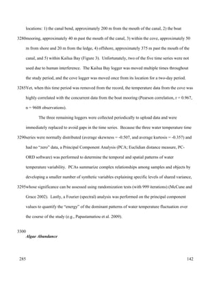 locations: 1) the canal bend, approximately 200 m from the mouth of the canal, 2) the boat
mooring, approximately 40 m past the mouth of the canal, 3) within the cove, approximately 50
m from shore and 20 m from the ledge, 4) offshore, approximately 375 m past the mouth of the
canal, and 5) within Kailua Bay (Figure 3). Unfortunately, two of the five time series were not
used due to human interference. The Kailua Bay logger was moved multiple times throughout
the study period, and the cove logger was moved once from its location for a two-day period.
Yet, when this time period was removed from the record, the temperature data from the cove was
highly correlated with the concurrent data from the boat mooring (Pearson correlation, r = 0.967,
n = 9608 observations).
The three remaining loggers were collected periodically to upload data and were
immediately replaced to avoid gaps in the time series. Because the three water temperature time
series were normally distributed (average skewness = -0.507, and average kurtosis = -0.357) and
had no “zero” data, a Principal Component Analysis (PCA; Euclidian distance measure, PC-
ORD software) was performed to determine the temporal and spatial patterns of water
temperature variability. PCAs summarize complex relationships among samples and objects by
developing a smaller number of synthetic variables explaining specific levels of shared variance,
whose significance can be assessed using randomization tests (with 999 iterations) (McCune and
Grace 2002). Lastly, a Fourier (spectral) analysis was performed on the principal component
values to quantify the “energy” of the dominant patterns of water temperature fluctuation over
the course of the study (e.g., Papastamatiou et al. 2009).
Algae Abundance
142
3280
3285
3290
3295
3300
285
 
