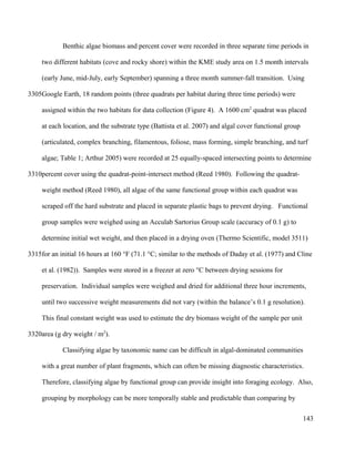 Benthic algae biomass and percent cover were recorded in three separate time periods in
two different habitats (cove and rocky shore) within the KME study area on 1.5 month intervals
(early June, mid-July, early September) spanning a three month summer-fall transition. Using
Google Earth, 18 random points (three quadrats per habitat during three time periods) were
assigned within the two habitats for data collection (Figure 4). A 1600 cm2
quadrat was placed
at each location, and the substrate type (Battista et al. 2007) and algal cover functional group
(articulated, complex branching, filamentous, foliose, mass forming, simple branching, and turf
algae; Table 1; Arthur 2005) were recorded at 25 equally-spaced intersecting points to determine
percent cover using the quadrat-point-intersect method (Reed 1980). Following the quadrat-
weight method (Reed 1980), all algae of the same functional group within each quadrat was
scraped off the hard substrate and placed in separate plastic bags to prevent drying. Functional
group samples were weighed using an Acculab Sartorius Group scale (accuracy of 0.1 g) to
determine initial wet weight, and then placed in a drying oven (Thermo Scientific, model 3511)
for an initial 16 hours at 160 °F (71.1 °C; similar to the methods of Daday et al. (1977) and Cline
et al. (1982)). Samples were stored in a freezer at zero °C between drying sessions for
preservation. Individual samples were weighed and dried for additional three hour increments,
until two successive weight measurements did not vary (within the balance’s 0.1 g resolution).
This final constant weight was used to estimate the dry biomass weight of the sample per unit
area (g dry weight / m2
).
Classifying algae by taxonomic name can be difficult in algal-dominated communities
with a great number of plant fragments, which can often be missing diagnostic characteristics.
Therefore, classifying algae by functional group can provide insight into foraging ecology. Also,
grouping by morphology can be more temporally stable and predictable than comparing by
143
3305
3310
3315
3320
 