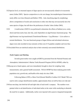 species level, as structural aspects of algae species are not necessarily related to its taxonomic
name (Arthur 2005). Species composition at a site can change, but morphological characteristics
rarely differ over time (Steneck and Dethier 1994). And, classifying algae by morphology
allows extrapolation of results and conclusions to other sites that may not necessarily have the
same species of algae, but still show the preferences of turtles’ diets (Arthur 2005).
A multivariate ANOVA was performed to determine the effects of habitat (cove, rocky
shore) and time (early June, late July, early September) on algal biomass functional group. The
algal biomass was log-transformed (Transformed Biomass = Log (Biomass + 1)) to achieve a
normal distribution. Two rare functional groups of algae (foliose and articulated calcareous
algae) were only recorded in trace amounts at three out of 18 quadrats sampled, and were thus
excluded from our statistical analysis due to their extremely non-normal distributions.
Turtle Capture and Marking
Juvenile green turtles were caught at KME by personnel from the National Oceanic and
Atmospheric Administration’s Marine Turtle Research Program (NOAA-MTRP), either by
scoop net or hand capture, and were immediately brought to shore for weighing, body
measurements, and a general health assessment. NOAA-MTRP has been studying green turtle
population size, growth rate, and health at this study site since 2000.
Following Balazs (1995), a Moto-Tool (Dremel MultiPro Cordless 9.6V Model 780) was
used to etch a unique identification number, approximately three cm tall by three cm wide and
one mm deep, into both the left and right sides of each turtle’s carapace. The numbers were
painted white to aid identification of individual turtles in the water while snorkeling to diminish
the need for re-capture. Additionally, turtles were injected with a passive integrated transponder
144
3325
3330
3335
3340
3345
290
 
