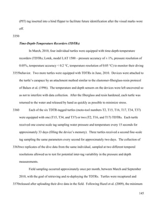 (PIT) tag inserted into a hind flipper to facilitate future identification after the visual marks wore
off.
Time-Depth-Temperature Recorders (TDTRs)
In March, 2010, four individual turtles were equipped with time-depth-temperature
recorders (TDTRs; Lotek, model LAT 1500 – pressure accuracy of ± 1%, pressure resolution of
0.05%, temperature accuracy < 0.2 °C, temperature resolution of 0.05 °C) to monitor their diving
behavior. Two more turtles were equipped with TDTRs in June, 2010. Devices were attached to
the turtle’s carapace by an attachment method similar to the elastomer-fiberglass-resin protocol
of Balazs et al. (1996). The temperature and depth sensors on the devices were left uncovered so
as not to interfere with data collection. After the fiberglass and resin hardened, each turtle was
returned to the water and released by hand as quickly as possible to minimize stress.
Each of the six TDTR-tagged turtles (moto-tool numbers T2, T15, T16, T17, T34, T37)
were equipped with one (T15, T34, and T37) or two (T2, T16, and T17) TDTRs. Each turtle
received one course-scale tag sampling water pressure and temperature every 15 seconds for
approximately 33 days (filling the device’s memory). Three turtles received a second fine-scale
tag sampling the same parameters every second for approximately two days. The collection of
two replicates of the dive data from the same individual, sampled at two different temporal
resolutions allowed us to test for potential inter-tag variability in the pressure and depth
measurements.
Field sampling occurred approximately once per month, between March and September
2010, with the goal of retrieving and re-deploying the TDTRs. Turtles were recaptured and
released after uploading their dive data in the field. Following Hazel et al. (2009), the minimum
145
3350
3355
3360
3365
3370
 