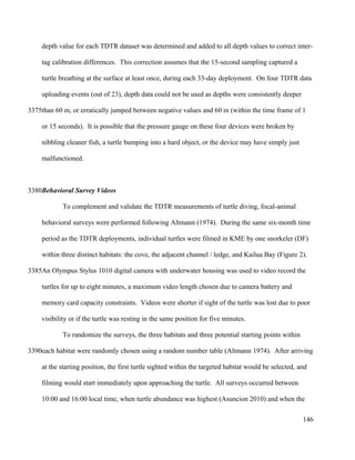 depth value for each TDTR dataset was determined and added to all depth values to correct inter-
tag calibration differences. This correction assumes that the 15-second sampling captured a
turtle breathing at the surface at least once, during each 33-day deployment. On four TDTR data
uploading events (out of 23), depth data could not be used as depths were consistently deeper
than 60 m, or erratically jumped between negative values and 60 m (within the time frame of 1
or 15 seconds). It is possible that the pressure gauge on these four devices were broken by
nibbling cleaner fish, a turtle bumping into a hard object, or the device may have simply just
malfunctioned.
Behavioral Survey Videos
To complement and validate the TDTR measurements of turtle diving, focal-animal
behavioral surveys were performed following Altmann (1974). During the same six-month time
period as the TDTR deployments, individual turtles were filmed in KME by one snorkeler (DF)
within three distinct habitats: the cove, the adjacent channel / ledge, and Kailua Bay (Figure 2).
An Olympus Stylus 1010 digital camera with underwater housing was used to video record the
turtles for up to eight minutes, a maximum video length chosen due to camera battery and
memory card capacity constraints. Videos were shorter if sight of the turtle was lost due to poor
visibility or if the turtle was resting in the same position for five minutes.
To randomize the surveys, the three habitats and three potential starting points within
each habitat were randomly chosen using a random number table (Altmann 1974). After arriving
at the starting position, the first turtle sighted within the targeted habitat would be selected, and
filming would start immediately upon approaching the turtle. All surveys occurred between
10:00 and 16:00 local time, when turtle abundance was highest (Asuncion 2010) and when the
146
3375
3380
3385
3390
 