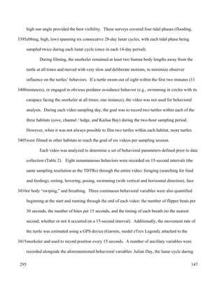 high sun angle provided the best visibility. These surveys covered four tidal phases (flooding,
ebbing, high, low) spanning six consecutive 28-day lunar cycles, with each tidal phase being
sampled twice during each lunar cycle (once in each 14-day period).
During filming, the snorkeler remained at least two human body lengths away from the
turtle at all times and moved with very slow and deliberate motions, to minimize observer
influence on the turtles’ behaviors. If a turtle swam out of sight within the first two minutes (11
instances), or engaged in obvious predator avoidance behavior (e.g., swimming in circles with its
carapace facing the snorkeler at all times; one instance), the video was not used for behavioral
analysis. During each video sampling day, the goal was to record two turtles within each of the
three habitats (cove, channel / ledge, and Kailua Bay) during the two-hour sampling period.
However, when it was not always possible to film two turtles within each habitat, more turtles
were filmed in other habitats to reach the goal of six videos per sampling session.
Each video was analyzed to determine a set of behavioral parameters defined prior to data
collection (Table 2). Eight instantaneous behaviors were recorded on 15-second intervals (the
same sampling resolution as the TDTRs) through the entire video: foraging (searching for food
and feeding), resting, hovering, posing, swimming (with vertical and horizontal direction), face
or body “swiping,” and breathing. Three continuous behavioral variables were also quantified
beginning at the start and running through the end of each video: the number of flipper beats per
30 seconds, the number of bites per 15 seconds, and the timing of each breath (to the nearest
second; whether or not it occurred on a 15-second interval). Additionally, the movement rate of
the turtle was estimated using a GPS device (Garmin, model eTrex Legend), attached to the
snorkeler and used to record position every 15 seconds. A number of ancillary variables were
recorded alongside the aforementioned behavioral variables: Julian Day, the lunar cycle during
147
3395
3400
3405
3410
3415
295
 
