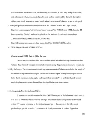 which the video was filmed (1-6), the habitats (cove, channel, Kailua Bay, rocky shore, canal)
and substrates (rock, rubble, sand, algae, bivalve, urchin, coral) used by the turtle during the
video, water depth parameters, video length, cloud cover (quantified using octas), wind speed
and precipitation (from measurements taken at the Kaneohe Marine Air Corps Station,
http://raws.wrh.noaa.gov/cgi-bin/roman/meso_base.cgi?stn=PHNG&time=GMT, from the 24
hours preceding filming), and tidal height (from the National Oceanic and Atmospheric
Administration buoy at Mokuoloe in Kaneohe Bay,
http://tidesandcurrents.noaa.gov/data_menu.shtml?stn=1612480%20Mokuoloe,
%20HI&type=Historic%20Tide%20Data).
Comparison of TDTR Data to Video Surveys
Cross-correlations of the TDTR data and the video behavioral survey data were used to
validate the potentially subjective visual observations using the parameters measured objectively
by the logger. The correlations of the diving parameters quantified concurrently for the length of
each video using both methodologies (instantaneous turtle depth, average turtle depth, median
turtle depth, maximum turtle depth, coefficient of variation (CV) of turtle depth, and vertical
depth displacement), are used to validate the visual behavioral observations.
Analysis of Behavioral Survey Videos
A non-metric multidimensional scaling (NMDS) analysis of the behavioral video surveys
was used to determine the associations amongst 20 different behavioral parameters recorded
within 277 videos, belonging to five distinct categories: 1) the percent of the video spent
performing a specific behavior, 2) various turtle depth parameters, 3) various flipper beat
148
3420
3425
3430
3435
 