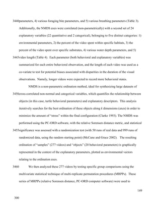 parameters, 4) various foraging bite parameters, and 5) various breathing parameters (Table 3).
Additionally, the NMDS axes were correlated (non-parametrically) with a second set of 24
explanatory variables (22 quantitative and 2 categorical), belonging to five distinct categories: 1)
environmental parameters, 2) the percent of the video spent within specific habitats, 3) the
percent of the video spent over specific substrates, 4) various water depth parameters, and 5)
video length (Table 4). Each parameter (both behavioral and explanatory variables) was
summarized for each entire behavioral observation, and the length of each video was used as a
co-variate to test for potential biases associated with disparities in the duration of the visual
observations. Namely, longer videos were expected to record more behavioral states.
NMDS is a non-parametric ordination method, ideal for synthesizing large datasets of
cross-correlated non-normal and categorical variables, which quantifies the relationship between
objects (in this case, turtle behavioral parameters) and explanatory descriptors. This analysis
iteratively searches for the best ordination of these objects along k dimensions (axes) in order to
minimize the amount of “stress” within the final configuration (Clarke 1993). The NMDS was
performed using the PC-ORD software, with the relative Sorensen distance metric, and statistical
significance was assessed with a randomization test (with 50 runs of real data and 999 runs of
randomized data, using the random starting point) (McCune and Grace 2002). The resulting
ordination of “samples” (277 videos) and “objects” (20 behavioral parameters) is graphically
represented in the context of the explanatory parameters, plotted as environmental vectors
relating to the ordination axes.
We then analyzed these 277 videos by testing specific group comparisons using the
multivariate statistical technique of multi-replicate permutation procedures (MRPPs). These
series of MRPPs (relative Sorensen distance, PC-ORD computer software) were used to
149
3440
3445
3450
3455
3460
300
 