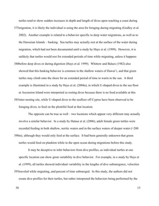 turtles tend to show sudden increases in depth and length of dives upon reaching a coast during
migration, it is likely the individual is using the area for foraging during migrating (Godley et al.
2002). Another example is related to a behavior specific to deep water migrations, as well as to
the Hawaiian Islands – basking. Sea turtles may actually rest at the surface of the water during
migration, which had not been documented until a study by Hays et al. (1999). However, it is
unlikely that turtles would rest for extended periods of time while migrating, unless it happens
before deep dives or during digestion (Hays et al. 1999). Whittow and Balazs (1982) also
showed that this basking behavior is common in the shallow waters of Hawai’i, and that green
turtles may climb onto the shore for an extended period of time to warm in the sun. A third
example is illustrated in a study by Hays et al. (2004a), in which U-shaped dives to the sea floor
at Ascension Island were interpreted as resting dives because there is no food available at this
inter-nesting site, while U-shaped dives to the seafloor off Cyprus have been observed to be
foraging dives, to feed on the plentiful food at that location.
The opposite can be true as well – two locations which appear very different may actually
involve a similar behavior. In a study by Hatase et al. (2006), adult female green turtles were
recorded feeding in both shallow, neritic waters and in the surface waters of deeper water (>200
m), although they would only feed at the surface. It had been generally unknown that green
turtles would feed on plankton while in the open ocean during migrations before this study.
It may be deceptive to infer behaviors from dive profiles, as individual turtles at one
specific location can show great variability in dive behavior. For example, in a study by Hays et
al. (1999), all turtles showed individual variability in the lengths of dive submergence, velocities
traveled while migrating, and percent of time submerged. In this study, the authors did not
create dive profiles for their turtles, but rather interpreted the behaviors being performed by the
15
375
380
385
390
395
30
 