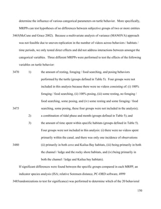 determine the influence of various categorical parameters on turtle behavior. More specifically,
MRPPs can test hypotheses of no differences between subjective groups of two or more entities
(McCune and Grace 2002). Because a multivariate analysis of variance (MANOVA) approach
was not feasible due to uneven replication in the number of videos across behaviors / habitats /
time periods, we only tested direct effects and did not address interactions between amongst the
categorical variables. Three different MRPPs were performed to test the effects of the following
variables on turtle behavior:
1) the amount of resting, foraging / food searching, and posing behaviors
performed by the turtle (groups defined in Table 5). Four groups were not
included in this analysis because there were no videos consisting of: (i) 100%
foraging / food searching, (ii) 100% posing, (iii) some resting, no foraging /
food searching, some posing, and (iv) some resting and some foraging / food
searching, some posing, these four groups were not included in the analysis);
2) a combination of tidal phase and month (groups defined in Table 5); and
3) the amount of time spent within specific habitats (groups defined in Table 5).
Four groups were not included in this analysis: (i) there were no videos spent
primarily within the canal, and there was only one incidence of observations
(ii) primarily in both cove and Kailua Bay habitats, (iii) being primarily in both
the channel / ledge and the rocky shore habitats, and (iv) being primarily in
both the channel / ledge and Kailua bay habitats).
If significant differences were found between the specific groups compared in each MRPP, an
indicator species analysis (ISA; relative Sorensen distance, PC-ORD software, 4999
randomizations to test for significance) was performed to determine which of the 20 behavioral
150
3465
3470
3475
3480
3485
 