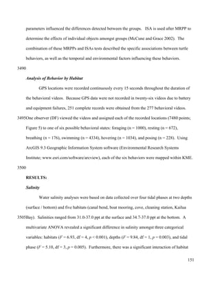 parameters influenced the differences detected between the groups. ISA is used after MRPP to
determine the effects of individual objects amongst groups (McCune and Grace 2002). The
combination of these MRPPs and ISAs tests described the specific associations between turtle
behaviors, as well as the temporal and environmental factors influencing these behaviors.
Analysis of Behavior by Habitat
GPS locations were recorded continuously every 15 seconds throughout the duration of
the behavioral videos. Because GPS data were not recorded in twenty-six videos due to battery
and equipment failures, 251 complete records were obtained from the 277 behavioral videos.
One observer (DF) viewed the videos and assigned each of the recorded locations (7480 points;
Figure 5) to one of six possible behavioral states: foraging (n = 1000), resting (n = 672),
breathing (n = 176), swimming (n = 4334), hovering (n = 1034), and posing (n = 228). Using
ArcGIS 9.3 Geographic Information System software (Environmental Research Systems
Institute; www.esri.com/software/arcview), each of the six behaviors were mapped within KME.
RESULTS:
Salinity
Water salinity analyses were based on data collected over four tidal phases at two depths
(surface / bottom) and five habitats (canal bend, boat mooring, cove, cleaning station, Kailua
Bay). Salinities ranged from 31.0-37.0 ppt at the surface and 34.7-37.0 ppt at the bottom. A
multivariate ANOVA revealed a significant difference in salinity amongst three categorical
variables: habitats (F = 6.93, df = 4, p < 0.001), depths (F = 9.84, df = 1, p = 0.003), and tidal
phase (F = 5.10, df = 3, p = 0.005). Furthermore, there was a significant interaction of habitat
151
3490
3495
3500
3505
 
