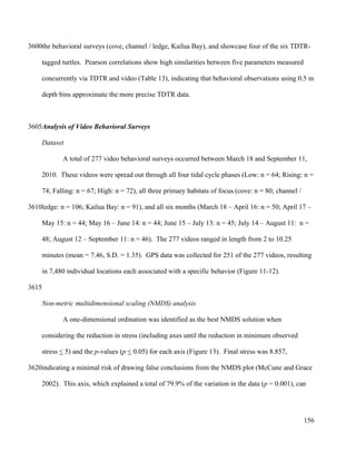 the behavioral surveys (cove, channel / ledge, Kailua Bay), and showcase four of the six TDTR-
tagged turtles. Pearson correlations show high similarities between five parameters measured
concurrently via TDTR and video (Table 13), indicating that behavioral observations using 0.5 m
depth bins approximate the more precise TDTR data.
Analysis of Video Behavioral Surveys
Dataset
A total of 277 video behavioral surveys occurred between March 18 and September 11,
2010. These videos were spread out through all four tidal cycle phases (Low: n = 64; Rising: n =
74; Falling: n = 67; High: n = 72), all three primary habitats of focus (cove: n = 80; channel /
ledge: n = 106; Kailua Bay: n = 91), and all six months (March 18 – April 16: n = 50; April 17 –
May 15: n = 44; May 16 – June 14: n = 44; June 15 – July 13: n = 45; July 14 – August 11: n =
48; August 12 – September 11: n = 46). The 277 videos ranged in length from 2 to 10.25
minutes (mean = 7.46, S.D. = 1.35). GPS data was collected for 251 of the 277 videos, resulting
in 7,480 individual locations each associated with a specific behavior (Figure 11-12).
Non-metric multidimensional scaling (NMDS) analysis
A one-dimensional ordination was identified as the best NMDS solution when
considering the reduction in stress (including axes until the reduction in minimum observed
stress < 5) and the p-values (p < 0.05) for each axis (Figure 13). Final stress was 8.857,
indicating a minimal risk of drawing false conclusions from the NMDS plot (McCune and Grace
2002). This axis, which explained a total of 79.9% of the variation in the data (p = 0.001), can
156
3600
3605
3610
3615
3620
 