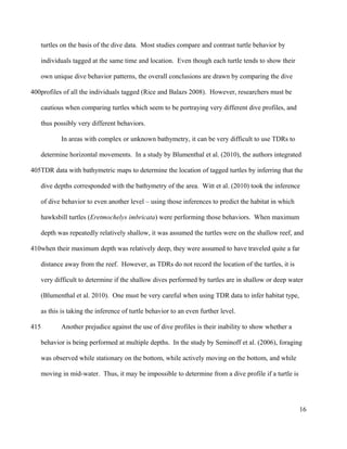 turtles on the basis of the dive data. Most studies compare and contrast turtle behavior by
individuals tagged at the same time and location. Even though each turtle tends to show their
own unique dive behavior patterns, the overall conclusions are drawn by comparing the dive
profiles of all the individuals tagged (Rice and Balazs 2008). However, researchers must be
cautious when comparing turtles which seem to be portraying very different dive profiles, and
thus possibly very different behaviors.
In areas with complex or unknown bathymetry, it can be very difficult to use TDRs to
determine horizontal movements. In a study by Blumenthal et al. (2010), the authors integrated
TDR data with bathymetric maps to determine the location of tagged turtles by inferring that the
dive depths corresponded with the bathymetry of the area. Witt et al. (2010) took the inference
of dive behavior to even another level – using those inferences to predict the habitat in which
hawksbill turtles (Eretmochelys imbricata) were performing those behaviors. When maximum
depth was repeatedly relatively shallow, it was assumed the turtles were on the shallow reef, and
when their maximum depth was relatively deep, they were assumed to have traveled quite a far
distance away from the reef. However, as TDRs do not record the location of the turtles, it is
very difficult to determine if the shallow dives performed by turtles are in shallow or deep water
(Blumenthal et al. 2010). One must be very careful when using TDR data to infer habitat type,
as this is taking the inference of turtle behavior to an even further level.
Another prejudice against the use of dive profiles is their inability to show whether a
behavior is being performed at multiple depths. In the study by Seminoff et al. (2006), foraging
was observed while stationary on the bottom, while actively moving on the bottom, and while
moving in mid-water. Thus, it may be impossible to determine from a dive profile if a turtle is
16
400
405
410
415
 