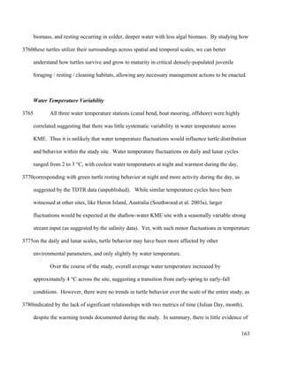 biomass, and resting occurring in colder, deeper water with less algal biomass. By studying how
these turtles utilize their surroundings across spatial and temporal scales, we can better
understand how turtles survive and grow to maturity in critical densely-populated juvenile
foraging / resting / cleaning habitats, allowing any necessary management actions to be enacted.
Water Temperature Variability
All three water temperature stations (canal bend, boat mooring, offshore) were highly
correlated suggesting that there was little systematic variability in water temperature across
KME. Thus it is unlikely that water temperature fluctuations would influence turtle distribution
and behavior within the study site. Water temperature fluctuations on daily and lunar cycles
ranged from 2 to 3 °C, with coolest water temperatures at night and warmest during the day,
corresponding with green turtle resting behavior at night and more activity during the day, as
suggested by the TDTR data (unpublished). While similar temperature cycles have been
witnessed at other sites, like Heron Island, Australia (Southwood et al. 2003a), larger
fluctuations would be expected at the shallow-water KME site with a seasonally variable strong
stream input (as suggested by the salinity data). Yet, with such minor fluctuations in temperature
on the daily and lunar scales, turtle behavior may have been more affected by other
environmental parameters, and only slightly by water temperature.
Over the course of the study, overall average water temperature increased by
approximately 4 °C across the site, suggesting a transition from early-spring to early-fall
conditions. However, there were no trends in turtle behavior over the scale of the entire study, as
indicated by the lack of significant relationships with two metrics of time (Julian Day, month),
despite the warming trends documented during the study. In summary, there is little evidence of
163
3760
3765
3770
3775
3780
 