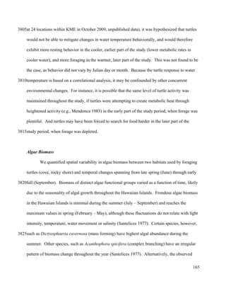 at 24 locations within KME in October 2009, unpublished data), it was hypothesized that turtles
would not be able to mitigate changes in water temperature behaviorally, and would therefore
exhibit more resting behavior in the cooler, earlier part of the study (lower metabolic rates in
cooler water), and more foraging in the warmer, later part of the study. This was not found to be
the case, as behavior did not vary by Julian day or month. Because the turtle response to water
temperature is based on a correlational analysis, it may be confounded by other concurrent
environmental changes. For instance, it is possible that the same level of turtle activity was
maintained throughout the study, if turtles were attempting to create metabolic heat through
heightened activity (e.g., Mendonca 1983) in the early part of the study period, when forage was
plentiful. And turtles may have been forced to search for food harder in the later part of the
study period, when forage was depleted.
Algae Biomass
We quantified spatial variability in algae biomass between two habitats used by foraging
turtles (cove, rocky shore) and temporal changes spanning from late spring (June) through early
fall (September). Biomass of distinct algae functional groups varied as a function of time, likely
due to the seasonality of algal growth throughout the Hawaiian Islands. Frondose algae biomass
in the Hawaiian Islands is minimal during the summer (July – September) and reaches the
maximum values in spring (February – May), although these fluctuations do not relate with light
intensity, temperature, water movement or salinity (Santelices 1977). Certain species, however,
such as Dictyosphaeria cavernosa (mass forming) have highest algal abundance during the
summer. Other species, such as Acanthophora spicifera (complex branching) have an irregular
pattern of biomass change throughout the year (Santelices 1977). Alternatively, the observed
165
3805
3810
3815
3820
3825
 