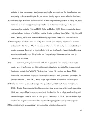 variation in algal biomass may also be due to grazing by green turtles at the site rather than just
seasonality, perhaps explaining the decline in mass forming algae at a time when its abundance
should be high. Hawaiian green turtles feed on both seagrass and algae (Balazs 1980). As green
turtles are known to be opportunistic specific feeders that can adapt to forage on the most
nutritious algae available (Bjorndal 1980; Arthur and Balazs 2008), they are expected to forage
preferentially on the items of the highest quality, despite their broad diets (Balazs 1980, Bjorndal
1997). Namely, the decline in complex branching algae in the rocky shore habitat and mass
forming algae in both the cove and rocky shore habitats over time may be explained by turtle
preference for this forage. Algae biomass also differed by habitat, likely as a result of different
grazing pressures. However, as foraging behavior is not significantly related to Julian Day, any
associations drawn between this behavior and changes in algal biomass over time must be
considered with caution.
In Hawai’i, red algae are present in 99.5% of green turtle diet samples, with a single
species (e.g., Acanthophora sp., Dictyosphaeria sp., Gracilaria sp., Halophila sp., and others)
dominating an individual’s diet 78.9% of the time (Arthur 2005; Arthur and Balazs 2008).
Frequently, complex branching algae (Acanthophora spicifera and Hypnea musciformis) are the
primary diet items (Arthur 2005). Other major algae included in the diet of Hawaiian green
turtles are Codium sp. (mass forming), Ulva sp. (foliose), and Pterocladia sp. (turf) (Balazs
1980). Despite the consistently high biomass of turf algae across time, which could suggest that
this is not a targeted food item of green turtles in this location, the turf algae was heavily grazed
upon and cropped, either by turtles or other grazers (Wabnitz et al. 2010). Because foliose algae
was found in only trace amounts, turtles may have foraged opportunistically on this species,
keeping its overall abundance very low, competing with other algal grazers.
166
3830
3835
3840
3845
3850
 