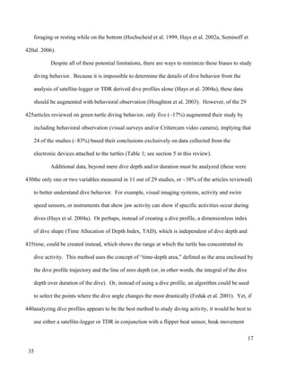 foraging or resting while on the bottom (Hochscheid et al. 1999, Hays et al. 2002a, Seminoff et
al. 2006).
Despite all of these potential limitations, there are ways to minimize these biases to study
diving behavior. Because it is impossible to determine the details of dive behavior from the
analysis of satellite-logger or TDR derived dive profiles alone (Hays et al. 2004a), these data
should be augmented with behavioral observation (Houghton et al. 2003). However, of the 29
articles reviewed on green turtle diving behavior, only five (~17%) augmented their study by
including behavioral observation (visual surveys and/or Crittercam video camera), implying that
24 of the studies (~83%) based their conclusions exclusively on data collected from the
electronic devices attached to the turtles (Table 1; see section 5 in this review).
Additional data, beyond mere dive depth and/or duration must be analyzed (these were
the only one or two variables measured in 11 out of 29 studies, or ~38% of the articles reviewed)
to better understand dive behavior. For example, visual imaging systems, activity and swim
speed sensors, or instruments that show jaw activity can show if specific activities occur during
dives (Hays et al. 2004a). Or perhaps, instead of creating a dive profile, a dimensionless index
of dive shape (Time Allocation of Depth Index, TAD), which is independent of dive depth and
time, could be created instead, which shows the range at which the turtle has concentrated its
dive activity. This method uses the concept of “time-depth area,” defined as the area enclosed by
the dive profile trajectory and the line of zero depth (or, in other words, the integral of the dive
depth over duration of the dive). Or, instead of using a dive profile, an algorithm could be used
to select the points where the dive angle changes the most drastically (Fedak et al. 2001). Yet, if
analyzing dive profiles appears to be the best method to study diving activity, it would be best to
use either a satellite-logger or TDR in conjunction with a flipper beat sensor, beak movement
17
420
425
430
435
440
35
 