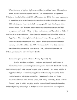 When rising to the surface from depth, turtles would use fewer flipper beats to fight negative or
neutral buoyancy, thereafter ascending passively. This pattern resembles the flipper beat
behavior described in Hays et al. (2001) and Yasuda and Arai (2009). However, average number
of flipper beats per 30 seconds is negatively correlated with average turtle depth (r = -0.45, p <
0.01) indicating more flipper beats in shallower water, possibly due to the inherently shallow
nature of the site. The CV of turtle depth was positively significantly correlated with both
average number of beats (r = 0.45, p < 0.01) and maximum number of flipper beats (r = 0.52, p <
0.01) per 30 seconds, indicating a strong correlation between diving intensity and number of
flipper beats. When swimming horizontally (presumably at neutral buoyancy), turtles would
employ a stroke-and-glide technique, likely to reduce energy output as drag increases with
increasing horizontal speed (Sato et al. 2003). Turtles would often travel at a constant low
speed, also minimizing metabolic loss (Hays et al. 1999). Swimming behavior was very
widespread across the entire site (Figures 11e, 12e).
General Description of Turtle Behaviors: Hovering (Figures 11f, 12f)
Hovering behavior occurred when a motionless or drifting turtle would engage in
minimal flipper beats, while retaining its horizontal position in relation to the substrate (Table 2).
Additionally, turtles would often rise vertically to the surface from a dive without engaging in
flipper beats, likely to be minimizing energy loss in this fashion (Hays et al. 2001). Turtles
engaged in hovering at depth and at the surface. They would often pause their flipper
movements and remain still in the water column, while drifting horizontally. Turtles would also
frequently rest at the surface in between breathing events, with their heads under the surface,
possibly basking in the sunlight for short periods of time to increase their body temperature
171
3945
3950
3955
3960
3965
 