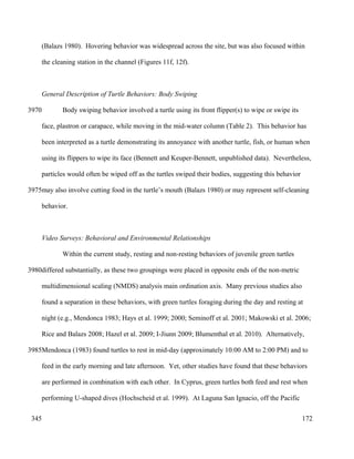 (Balazs 1980). Hovering behavior was widespread across the site, but was also focused within
the cleaning station in the channel (Figures 11f, 12f).
General Description of Turtle Behaviors: Body Swiping
Body swiping behavior involved a turtle using its front flipper(s) to wipe or swipe its
face, plastron or carapace, while moving in the mid-water column (Table 2). This behavior has
been interpreted as a turtle demonstrating its annoyance with another turtle, fish, or human when
using its flippers to wipe its face (Bennett and Keuper-Bennett, unpublished data). Nevertheless,
particles would often be wiped off as the turtles swiped their bodies, suggesting this behavior
may also involve cutting food in the turtle’s mouth (Balazs 1980) or may represent self-cleaning
behavior.
Video Surveys: Behavioral and Environmental Relationships
Within the current study, resting and non-resting behaviors of juvenile green turtles
differed substantially, as these two groupings were placed in opposite ends of the non-metric
multidimensional scaling (NMDS) analysis main ordination axis. Many previous studies also
found a separation in these behaviors, with green turtles foraging during the day and resting at
night (e.g., Mendonca 1983; Hays et al. 1999; 2000; Seminoff et al. 2001; Makowski et al. 2006;
Rice and Balazs 2008; Hazel et al. 2009; I-Jiunn 2009; Blumenthal et al. 2010). Alternatively,
Mendonca (1983) found turtles to rest in mid-day (approximately 10:00 AM to 2:00 PM) and to
feed in the early morning and late afternoon. Yet, other studies have found that these behaviors
are performed in combination with each other. In Cyprus, green turtles both feed and rest when
performing U-shaped dives (Hochscheid et al. 1999). At Laguna San Ignacio, off the Pacific
172
3970
3975
3980
3985
345
 