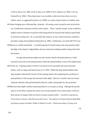 16-40 m, Davis et al. 2000; 18-20 m, Hays et al. 2000;15-20 m, Hatase et al. 2006; 7-26.5 m,
Seminoff et al. 2006). When deep-water is not available, turtles have been shown to rest in
shallow water, as suggested by Hazel et al. (2009), in a study of green turtles in a shallow near-
shore foraging area in Moreton Bay, Australia. All resting events (except for one) involved the
use of underwater structures to hold a turtle in place. These “assisted resting” events could have
helped a turtle to maintain its position while being positively buoyant after taking a large breath
to maximize resting time. Or, it is possible that resting in or near vertical structures could have
provided a refuge from predation (Seminoff et al. 2006). Furthermore, one turtle (ID #T37) was
known to exhibit territoriality – it would frequently be found resting in the same position under
the ledge in the channel / ledge habitat, and was witnessed excluding another resting turtle from
the location.
Average and maximum depth were also closely related with posing behavior, which
occurred exclusively at the cleaning station within the channel habitat, in one of the deepest parts
of the site. Cleaning stations in Hawai’i are known to be associated with some prominent
feature, such as a large coral head (Losey et al. 1994). Within the deep channel habitat, three
large boulders indicated the location of the cleaning station, thus explaining the correlation of
posing behavior with average and maximum turtle depth. However, as turtles were not always
along the substrate while performing this behavior, unlike resting behavior, the association
between these depth variables and posing behavior is not quite as strong. Although the specific
species of reef fishes cleaning the turtles were not documented in the current study, in Hawai’i,
three species of surgeon fishes are known to graze on green turtles – Acanthurus nigrofuscus,
Ctenochaetus strigosus, and Zebrasoma flavescens. Two species of wrasses and one damselfish
are known to graze on turtles’ bodies in Hawai’i as well – Thalassoma duperry (Losey et al.
174
4015
4020
4025
4030
350
 