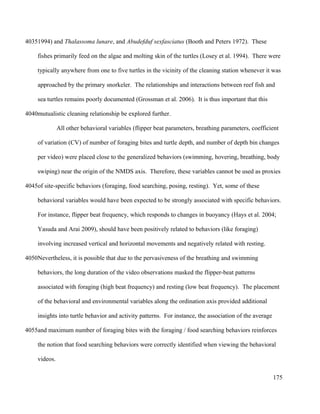 1994) and Thalassoma lunare, and Abudefduf sexfasciatus (Booth and Peters 1972). These
fishes primarily feed on the algae and molting skin of the turtles (Losey et al. 1994). There were
typically anywhere from one to five turtles in the vicinity of the cleaning station whenever it was
approached by the primary snorkeler. The relationships and interactions between reef fish and
sea turtles remains poorly documented (Grossman et al. 2006). It is thus important that this
mutualistic cleaning relationship be explored further.
All other behavioral variables (flipper beat parameters, breathing parameters, coefficient
of variation (CV) of number of foraging bites and turtle depth, and number of depth bin changes
per video) were placed close to the generalized behaviors (swimming, hovering, breathing, body
swiping) near the origin of the NMDS axis. Therefore, these variables cannot be used as proxies
of site-specific behaviors (foraging, food searching, posing, resting). Yet, some of these
behavioral variables would have been expected to be strongly associated with specific behaviors.
For instance, flipper beat frequency, which responds to changes in buoyancy (Hays et al. 2004;
Yasuda and Arai 2009), should have been positively related to behaviors (like foraging)
involving increased vertical and horizontal movements and negatively related with resting.
Nevertheless, it is possible that due to the pervasiveness of the breathing and swimming
behaviors, the long duration of the video observations masked the flipper-beat patterns
associated with foraging (high beat frequency) and resting (low beat frequency). The placement
of the behavioral and environmental variables along the ordination axis provided additional
insights into turtle behavior and activity patterns. For instance, the association of the average
and maximum number of foraging bites with the foraging / food searching behaviors reinforces
the notion that food searching behaviors were correctly identified when viewing the behavioral
videos.
175
4035
4040
4045
4050
4055
 