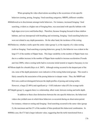 When grouping the video observations according to the occurrence of site-specific
behaviors (resting, posing, foraging / food searching categories; MRPP), different variables
allowed us to discriminate amongst turtle behaviors. For instance, increased foraging / food
searching, evident as a higher rate of foraging bites, was associated with specific habitats with
high algae cover (cove and Kailua Bay). Therefore, because foraging focused in these shallow
habitats, and was interspersed with breathing and swimming, foraging / food searching behaviors
were not related to any depth parameters. On the other hand, the incidence of the resting
behavior, whether a turtle spent the entire video (group 1), or the majority of a video resting
(with no foraging / food searching or posing behaviors; group 2), this behavior was evident in the
large CV of the number of flipper beats. This large variability in the number of flipper beats was
due to a sudden increase in the number of flipper beats needed to increase acceleration (Yasuda
and Arai 2009), when a resting turtle had to overcome initial neutral or negative buoyancy to rise
from depth for a breath (Hays et al. 2007). Although resting occurred in the deepest part of the
site, none of the depth parameters were indicative of the resting behavioral groups. This result is
likely caused by the association of the posing behavior in deeper water. Thus, the MRPP and
ISA tests could not distinguish between the depth profiles of posing and resting turtles.
However, a large (23.40%) and significant (p < 0.05) indicator value (IV) for average turtle
depth (group 1), suggests there is a relationship, albeit weak, between resting and turtle depth.
In addition to these clear distinctions between the site-specific behaviors, the behavioral
videos also yielded cases in which these behaviors co-occurred during an observation period.
For instance, whenever resting and foraging / food searching occurred in the same video (group
5), the maximum and the CV of the number of bites predicted this behavioral combination. In
this case, the CV had a larger indicator value, suggesting that the turtle transitioned from a
176
4060
4065
4070
4075
4080
 