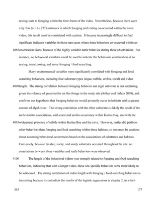resting state to foraging within the time frame of the video. Nevertheless, because there were
very few (n = 6 / 277) instances in which foraging and resting co-occurred within the same
video, this result must be considered with caution. It became increasingly difficult to find
significant indicator variables in those rare cases where three behaviors co-occurred within an
observation video, because of the highly variable turtle behavior during these observations. For
instance, no behavioral variables could be used to indicate the behavioral combination of no
resting, some posing, and some foraging / food searching.
Many environmental variables were significantly correlated with foraging and food
searching behaviors, including four substrate types (algae, rubble, urchin, coral) and video
length. The strong correlation between foraging behavior and algal substrate is not surprising,
given the reliance of green turtles on this forage in the study site (Arthur and Balazs 2008), and
confirms our hypothesis that foraging behavior would primarily occur in habitats with a greater
amount of algal cover. The strong correlation with the other substrates is likely the result of the
turtle-habitat associations, with coral and urchin occurrence within Kailua Bay, and with the
widespread presence of rubble within Kailua Bay and the cove. However, turtles did perform
other behaviors than foraging and food searching within these habitats, so one must be cautious
about assuming behavioral occurrences based on the associations of substrates and habitats.
Conversely, because bivalve, rocky, and sandy substrates occurred throughout the site, no
correlations between these variables and turtle behaviors were observed.
The length of the behavioral videos was strongly related to foraging and food searching
behaviors, indicating that with a longer video, these site-specific behaviors were more likely to
be witnessed. The strong correlation of video length with foraging / food searching behaviors is
interesting because it contradicts the results of the logistic regressions in chapter 2, in which
177
4085
4090
4095
4100
355
 