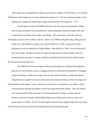 video length was not significantly related to any behavior (Chapter 2 of this thesis). It is possible
that the small sample size of videos analyzed in chapter 2 (n = 26) was not large enough to show
significance, compared with the larger sample size analyzed in this chapter (n = 277).
On the negative end of the NMDS ordination axis were those environmental variables
most closely associated with resting behavior, which frequently occurred in deeper water and
was positively correlated with average water depth. This result agrees with other previous
studies of green turtles in Puako, Hawai’i, (Davis et al. 2000) and Kaneohe Bay, although some
turtles rest in the shallows at night in this location (Brill et al. 1995). In particular, turtles
frequently rest on the undersides of ledges (Balazs 1980; Brill et al. 1995), as was witnessed in
the current study. Similarly, because the ledge extended into the channel habitat, where the
posing behavior took place, a strong correlation emerged between the channel habitat and the
resting and posing behaviors.
The MRPP and ISA testing habitat effects on turtle behavior confirmed the predictions
that the cove was primarily used as a foraging location (as indicated by the amounts of foraging
and food searching, and by the average and maximum number of bites), and that the channel /
ledge habitat was used for resting (as indicated by the amount of resting, and by the average and
maximum turtle depths). Lastly, because the rocky shore was frequently very shallow, turtles
travelled quickly through this habitat to reach the deeper Kailua Bay habitat. Thus, this habitat
was characterized by higher amounts of swimming behavior, by higher average intervals
between consecutive breaths, and by higher flipper beats (which can be used as a proxy for
speed; Hays et al. 2004). The CV of turtle depth increased if they stopped within the rocky shore
to forage, moving vertically more frequently than if just passing through.
178
4105
4110
4115
4120
4125
 