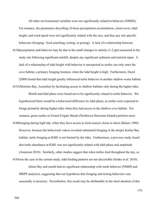 All other environmental variables were not significantly related to behavior (NMDS).
For instance, the parameters describing 24-hour precipitation accumulation, cloud cover, tidal
height, and wind speed were not significantly related with the axis, and thus any site-specific
behaviors (foraging / food searching, resting, or posing). A lack of a relationship between
precipitation and behavior may be due to the small changes in salinity (1-2 ppt) measured in the
study site following significant rainfall, despite any significant sediment and nutrient input. A
lack of a relationship of tidal height with behavior is unexpected as turtles can only enter the
cove habitat, a primary foraging location, when the tidal height is high. Furthermore, Hazel
(2009) found that tidal height greatly influenced turtle behavior in another shallow-water habitat
(Moreton Bay, Australia) by facilitating access to shallow habitats only during the higher tides.
Month and tidal phase were found not to be significantly related to turtle behavior. We
hypothesized there would be a behavioral difference by tidal phase, as turtles were expected to
forage primarily during higher tides when they had access to the shallow cove habitat. For
instance, green turtles in French Frigate Shoals (Northwest Hawaiian Islands) perform more
foraging during high tide, when they have access to food sources closer to shore (Balazs 1980).
However, because the behavioral videos revealed substantial foraging in the deeper Kailua Bay
habitat, turtle foraging at KME is not limited by the tides. Furthermore, a previous study found
that turtle abundance at KME was not significantly related with tidal phase and amplitude
(Asuncion 2010). Similarly, other studies suggest that when turtles feed throughout the day, as
was the case in the current study, tidal feeding patterns are not discernible (Senko et al. 2010).
Julian Day and month had no significant relationship with turtle behavior (NMDS and
MRPP analyses), suggesting that our hypothesis that foraging and resting behaviors vary
seasonally is incorrect. Nevertheless, this result may be attributable to the short duration of this
179
4130
4135
4140
4145
360
 