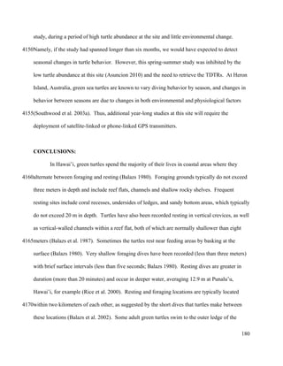 study, during a period of high turtle abundance at the site and little environmental change.
Namely, if the study had spanned longer than six months, we would have expected to detect
seasonal changes in turtle behavior. However, this spring-summer study was inhibited by the
low turtle abundance at this site (Asuncion 2010) and the need to retrieve the TDTRs. At Heron
Island, Australia, green sea turtles are known to vary diving behavior by season, and changes in
behavior between seasons are due to changes in both environmental and physiological factors
(Southwood et al. 2003a). Thus, additional year-long studies at this site will require the
deployment of satellite-linked or phone-linked GPS transmitters.
CONCLUSIONS:
In Hawai’i, green turtles spend the majority of their lives in coastal areas where they
alternate between foraging and resting (Balazs 1980). Foraging grounds typically do not exceed
three meters in depth and include reef flats, channels and shallow rocky shelves. Frequent
resting sites include coral recesses, undersides of ledges, and sandy bottom areas, which typically
do not exceed 20 m in depth. Turtles have also been recorded resting in vertical crevices, as well
as vertical-walled channels within a reef flat, both of which are normally shallower than eight
meters (Balazs et al. 1987). Sometimes the turtles rest near feeding areas by basking at the
surface (Balazs 1980). Very shallow foraging dives have been recorded (less than three meters)
with brief surface intervals (less than five seconds; Balazs 1980). Resting dives are greater in
duration (more than 20 minutes) and occur in deeper water, averaging 12.9 m at Punalu’u,
Hawai’i, for example (Rice et al. 2000). Resting and foraging locations are typically located
within two kilometers of each other, as suggested by the short dives that turtles make between
these locations (Balazs et al. 2002). Some adult green turtles swim to the outer ledge of the
180
4150
4155
4160
4165
4170
 