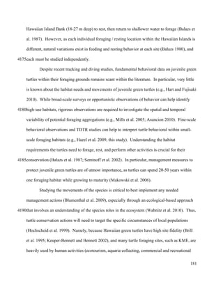 Hawaiian Island Bank (18-27 m deep) to rest, then return to shallower water to forage (Balazs et
al. 1987). However, as each individual foraging / resting location within the Hawaiian Islands is
different, natural variations exist in feeding and resting behavior at each site (Balazs 1980), and
each must be studied independently.
Despite recent tracking and diving studies, fundamental behavioral data on juvenile green
turtles within their foraging grounds remains scant within the literature. In particular, very little
is known about the habitat needs and movements of juvenile green turtles (e.g., Hart and Fujisaki
2010). While broad-scale surveys or opportunistic observations of behavior can help identify
high-use habitats, rigorous observations are required to investigate the spatial and temporal
variability of potential foraging aggregations (e.g., Mills et al. 2005; Asuncion 2010). Fine-scale
behavioral observations and TDTR studies can help to interpret turtle behavioral within small-
scale foraging habitats (e.g., Hazel et al. 2009, this study). Understanding the habitat
requirements the turtles need to forage, rest, and perform other activities is crucial for their
conservation (Balazs et al. 1987; Seminoff et al. 2002). In particular, management measures to
protect juvenile green turtles are of utmost importance, as turtles can spend 20-50 years within
one foraging habitat while growing to maturity (Makowski et al. 2006).
Studying the movements of the species is critical to best implement any needed
management actions (Blumenthal et al. 2009), especially through an ecological-based approach
that involves an understanding of the species roles in the ecosystem (Wabnitz et al. 2010). Thus,
turtle conservation actions will need to target the specific circumstances of local populations
(Hochscheid et al. 1999). Namely, because Hawaiian green turtles have high site fidelity (Brill
et al. 1995; Keuper-Bennett and Bennett 2002), and many turtle foraging sites, such as KME, are
heavily used by human activities (ecotourism, aquaria collecting, commercial and recreational
181
4175
4180
4185
4190
 