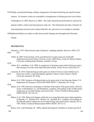 fishing, recreational boating, surfing), management will entail monitoring site-specific human
impacts. For instance, turtles are susceptible to entanglement in fishing gear and vessel strikes
(Chaloupka et al. 2008, Hazel et al. 2009). This study characterized turtle behavior and activity
patterns within a small-scale heterogeneous study site. This information provides a baseline for
assessing human activities and overlap within this site, and serves as an example to stimulate
additional habitat use studies at other known turtle foraging sites throughout the Hawaiian
Islands.
REFERENCES:
Altmann, J. 1974. Observational study of behavior: sampling methods. Behaviour 49(3): 227-
267.
Arthur, K. 2005. Ecotoxicology of the cyanobacterium Lyngba majuscula and health
implications for green turtles (Chelonia mydas). PhD Thesis, Centre for Marine Studies,
University of Queensland, Brisbane, Australia. 222 pp.
Arthur, K.E., and Balazs, G.H. 2008. A comparison of immature green turtle (Chelonia mydas)
diets among seven sites in the Main Hawaiian Islands. Pacific Science 62(2):205-217.
Asuncion, B. 2010. Characterizing juvenile green sea turtle (Chelonia mydas) habitat use in
Kawai’nui, O’ahu: a multi-disciplinary approach. Master’s thesis, Hawai’i Pacific
University, Kaneohe, HI. 89 pp.
Balazs, G.H. 1980. Synopsis of biological data on the green turtle in the Hawaiian Islands. U.S.
Department of Commerce, NOAATM-NMFS-SWFC-7, Honolulu, HI. 141 pp.
Balazs, G.H. 1995. Innovative techniques to facilitate field studies of the green turtles, Chelonia
mydas. In Richardson, J.I., and Richardson, compilers. Proceedings of the twelfth annual
symposium on sea turtle biology and conservation. NOAA Technical Memorandum
NMFS-SEFSC-361:158-161.
Balazs, G. H. 1996. Behavioral changes within the recovering Hawaiian green turtle population.
In Keinath, J.A., Barnard, D.E., Musick, J.A., and Bell, B.A., compilers. Proceedings of
the fifteenth annual symposium on sea turtle biology and conservation, February 20–25,
1995. NOAA Technical Memorandum NMFS–SEFSC-387:16–21.
Balazs, G.H., and Chaloupka, M. 2004a. Spatial and temporal variability in somatic growth of
182
4195
4200
4205
4210
4215
4220
4225
4230
365
 