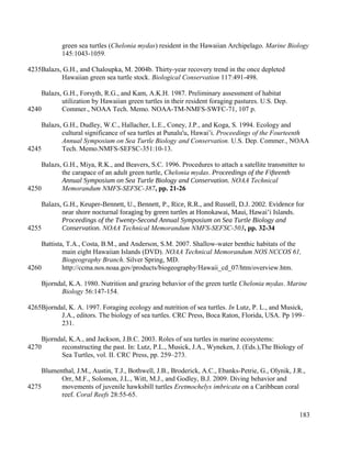 green sea turtles (Chelonia mydas) resident in the Hawaiian Archipelago. Marine Biology
145:1043-1059.
Balazs, G.H., and Chaloupka, M. 2004b. Thirty-year recovery trend in the once depleted
Hawaiian green sea turtle stock. Biological Conservation 117:491-498.
Balazs, G.H., Forsyth, R.G., and Kam, A.K.H. 1987. Preliminary assessment of habitat
utilization by Hawaiian green turtles in their resident foraging pastures. U.S. Dep.
Commer., NOAA Tech. Memo. NOAA-TM-NMFS-SWFC-71, 107 p.
Balazs, G.H., Dudley, W.C., Hallacher, L.E., Coney, J.P., and Koga, S. 1994. Ecology and
cultural significance of sea turtles at Punalu'u, Hawai’i. Proceedings of the Fourteenth
Annual Symposium on Sea Turtle Biology and Conservation. U.S. Dep. Commer., NOAA
Tech. Memo.NMFS-SEFSC-351:10-13.
Balazs, G.H., Miya, R.K., and Beavers, S.C. 1996. Procedures to attach a satellite transmitter to
the carapace of an adult green turtle, Chelonia mydas. Proceedings of the Fifteenth
Annual Symposium on Sea Turtle Biology and Conservation. NOAA Technical
Memorandum NMFS-SEFSC-387, pp. 21-26
Balazs, G.H., Keuper-Bennett, U., Bennett, P., Rice, R.R., and Russell, D.J. 2002. Evidence for
near shore nocturnal foraging by green turtles at Honokawai, Maui, Hawai’i Islands.
Proceedings of the Twenty-Second Annual Symposium on Sea Turtle Biology and
Conservation. NOAA Technical Memorandum NMFS-SEFSC-503, pp. 32-34
Battista, T.A., Costa, B.M., and Anderson, S.M. 2007. Shallow-water benthic habitats of the
main eight Hawaiian Islands (DVD). NOAA Technical Memorandum NOS NCCOS 61,
Biogeography Branch. Silver Spring, MD.
http://ccma.nos.noaa.gov/products/biogeography/Hawaii_cd_07/htm/overview.htm.
Bjorndal, K.A. 1980. Nutrition and grazing behavior of the green turtle Chelonia mydas. Marine
Biology 56:147-154.
Bjorndal, K. A. 1997. Foraging ecology and nutrition of sea turtles. In Lutz, P. L., and Musick,
J.A., editors. The biology of sea turtles. CRC Press, Boca Raton, Florida, USA. Pp 199–
231.
Bjorndal, K.A., and Jackson, J.B.C. 2003. Roles of sea turtles in marine ecosystems:
reconstructing the past. In: Lutz, P.L., Musick, J.A., Wyneken, J. (Eds.),The Biology of
Sea Turtles, vol. II. CRC Press, pp. 259–273.
Blumenthal, J.M., Austin, T.J., Bothwell, J.B., Broderick, A.C., Ebanks-Petrie, G., Olynik, J.R.,
Orr, M.F., Solomon, J.L., Witt, M.J., and Godley, B.J. 2009. Diving behavior and
movements of juvenile hawksbill turtles Eretmochelys imbricata on a Caribbean coral
reef. Coral Reefs 28:55-65.
183
4235
4240
4245
4250
4255
4260
4265
4270
4275
 
