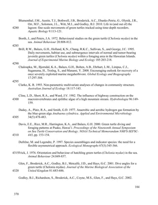 Blumenthal, J.M., Austin, T.J., Bothwell, J.B., Broderick, A.C., Ebanks-Petrie, G., Olynik, J.R.,
Orr, M.F., Solomon, J.L., Witt, M.J., and Godley, B.J. 2010. Life in (and out of) the
lagoon: fine-scale movements of green turtles tracked using time-depth recorders.
Aquatic Biology 9:113-121.
Booth, J., and Peters, J.A. 1972. Behavioural studies on the green turtle (Chelonia mydas) in the
sea. Animal Behaviour 20:808-812.
Brill, R.W., Balazs, G.H., Holland, K.N., Chang, R.K.C., Sullivan, S., and George, J.C. 1995.
Daily movements, habitat use, and submergence intervals of normal and tumor-bearing
juvenile green turtles (Chelonia mydas) within a foraging area in the Hawaiian Islands.
Journal of Experimental Marine Biology and Ecology 185:203-218.
Chaloupka, M., Bjorndal, K.A., Balazs, G.H., Bolten, A.B., Ehrhart, L.M., Limpus, C.J.,
Suganuma, H., Troëng, S., and Manami, Y. 2008. Encouraging outlook for recovery of a
once severely exploited marine megaherbivore. Global Ecology and Biogeography
17:297-304.
Clarke, K. R. 1993. Non-parametric multivariate analyses of changes in community structure.
Australian Journal of Ecology 18:117-143.
Cline, L.D., Short, R.A., and Ward, J.V. 1982. The influence of highway construction on the
macroinvertebrates and epilithic algae of a high mountain stream. Hydrobiologia 96:149-
159.
Daday, A., Platz, R.A., and Smith, G.D. 1977. Anaerobic and aerobic hydrogen gas formation by
the blue-green alga Anabaena cylindrica. Applied and Environmental Microbiology
34(5):478-483.
Davis, E.E., Rice, M.R., Harrington, K.A., and Balazs, G.H. 2000. Green turtle diving and
foraging patterns at Puako, Hawai’i. Proceedings of the Nineteenth Annual Symposium
on Sea Turtle Conservation and Biology. NOAA Technical Memorandum NMFS-SEFSC-
443, pp. 153-154.
Dufrêne, M. and Legendre, P. 1997. Species assemblages and indicator species: the need for a
flexible asymmetrical approach. Ecological Monographs 67(3):345-366.
Frick, J. 1976. Orientation and behaviour of hatchling green turtles (Chelonia mydas) in the sea.
Animal Behaviour 24:849-857.
Glen, F., Broderick, A.C., Godley, B.J., Metcalfe, J.D., and Hays, G.C. 2001. Dive angles for a
green turtle (Chelonia mydas). Journal of the Marine Biological Association of the
United Kingdom 81:683-686.
Godley, B.J., Richardson, S., Broderick, A.C., Coyne, M.S., Glen, F., and Hays, G.C. 2002.
184
4280
4285
4290
4295
4300
4305
4310
4315
4320
370
 