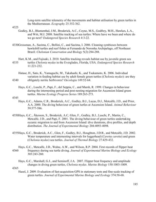 Long-term satellite telemetry of the movements and habitat utilisation by green turtles in
the Mediterranean. Ecography 25:352-362.
Godley, B.J., Blumenthal, J.M., Broderick, A.C., Coyne, M.S., Godfrey, M.H., Hawkes, L.A.,
and Witt, M.J. 2008. Satellite tracking of sea turtles: Where have we been and where do
we go next? Endangered Species Research 4:3-22.
Grossman, A., Sazima, C., Bellini, C., and Sazima, I. 2006. Cleaning symbioses between
hawksbill turtles and reef fishes at Fernando de Noronha Archipelago, off Northeast
Brazil. Chelonian Conservation and Biology 5(2):284-288.
Hart, K.M., and Fujisaki, I. 2010. Satellite tracking reveals habitat use by juvenile green sea
turtles Chelonia mydas in the Everglades, Florida, USA. Endangered Species Research
11:221-232.
Hatase, H., Sato, K., Yamaguchi, M., Takahashi, K., and Tsukamoto, K. 2006. Individual
variation in feeding habitat use by adult female green turtles (Chelonia mydas): are they
obligately neritic herbivores? Oecologia 149:52-64.
Hays, G.C., Luschi, P., Papi, F., del Seppia, C., and Marsh, R. 1999. Changes in behaviour
during the internesting period and post-nesting migration for Ascension Island green
turtles. Marine Ecology Progress Series 189:263-273.
Hays, G.C., Adams, C.R., Broderick, A.C., Godley, B.J., Lucas, D.J., Metcalfe, J.D., and Prior,
A.A. 2000. The diving behaviour of green turtles at Ascension Island. Animal Behaviour
59:577-586.
Hays, G.C., Åkesson, S., Broderick, A.C, Glen, F., Godley, B.J., Luschi, P., Martin, C.,
Metcalfe, J.D., and Papi, F. 2001. The diving behaviour of green turtles undertaking
oceanic migration to and from Ascension Island: dive durations, dive profiles, and depth
distribution. The Journal of Experimental Biology 204:4093-4098.
Hays, G.C., Broderick, A.C., Glen, F., Godley, B.J., Houghton, J.D.R., and Metcalfe, J.D. 2002.
Water temperature and internesting intervals for loggerhead (Caretta caretta) and green
(Chelonia mydas) sea turtles. Journal of Thermal Biology 27:429-432.
Hays, G.C., Metcalfe, J.D., Walne, A.W., and Wilson, R.P. 2004. First records of flipper beat
frequency during sea turtle diving. Journal of Experimental Marine Biology and Ecology
303:243-260.
Hays, G.C., Marshall, G.J., and Seminoff, J.A. 2007. Flipper beat frequency and amplitude
changes in diving green turtles, Chelonia mydas. Marine Biology 150:1003-1009.
Hazel, J. 2009. Evaluation of fast-acquisition GPS in stationary tests and fine-scale tracking of
green turtles. Journal of Experimental Marine Biology and Ecology 374:58-68.
185
4325
4330
4335
4340
4345
4350
4355
4360
4365
 