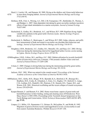 Hazel, J., Lawler, I.R., and Hamann, M. 2009. Diving at the shallow end: Green turtle behaviour
in near-shore foraging habitat. Journal of Experimental Marine Biology and Ecology
371(1):84-92.
Heithaus, M.R., Frid, A., Wirsing, A.J., Dill, L.M, Fourqurean, J.W., Burkholder, D., Thomas, J.,
and Bejdger, L. 2007. State-dependent risk-taking by green sea turtles mediates top-down
effects of tiger shark intimidation in a marine ecosystem. Journal of Animal Ecology
76:837-844.
Hochscheid, S., Godley, B.J., Broderick, A.C., and Wilson, R.P. 1999. Reptilian diving: highly
variable dive patterns in the green turtle Chelonia mydas. Marine Ecology Progress
Series 185:101-112.
Hochscheid, S., Maffucci, F., Bentivegna, F., and Wilson, R.P. 2005. Gulps, wheezes, and sniffs:
how measurement of beak movement in sea turtles can elucidate their behaviour and
ecology. Journal of Experimental Marine Biology and Ecology 316:45-53.
Houghton, J.D.R., Broderick, A.C., Godley, B.J., Metcalfe, J.D., and Hays, G.C. 2002. Diving
behaviour during the internesting interval for loggerhead turtles Caretta caretta nesting
in Cyprus. Marine Ecology Progress Series 227:63-70.
Houghton, J.D.R., Callow, M.J., and Hays, G.C. 2003. Habitat utilization by juvenile hawksbill
turtles (Eretmochelys imbricata, Linneaus, 1766) around a shallow water coral reef.
Journal of Natural History 37:1269-1280.
I-Jiunn, C. 2009. Changes in diving behaviour during the internesting period by green turtles.
Journal of Experimental Marine Biology and Ecology 381:18-24.
Jackson, J.B.C. 2001. What was natural in the coastal oceans? Proceedings of the National
Academy of Sciences of the United States of America 98:5411-5418.
Jackson, J.B.C., Kirby, M.X., Berger, W.H., Bjorndal, K.A., Botsford, L.W., Bourque B.J.,
Bradbury, R.H., Cooke, R., Erlandson, J., Estes, J.A., Hughes, T.P., Kidwell, S., Lange,
C.B., Lenihan, H.S., Pandolfi, J.M., Peterson, C.H., Steneck, R.S., Tegner, M.J., and
Warner, R.R. 2001. Historical overfishing and the recent collapse of coastal ecosystems.
Science 293:629-638.
Keuper-Bennett, U. and Bennett, P.A. 2002. Home sweet home: aspects of green turtle and
hawksbill presence in their feeding, resting and cleaning areas off Honokowai, West
Maui, Hawai’i (1989-1999). Proceedings of the Twentieth Annual Symposium on Sea
Turtle Biology and Conservation. NOAA Technical Memorandum NMFS-SEFSC-477,
pp. 57-59.
Limpus, C.J., Miller, J.D., Paramenter, C.J., Reimer, D., McLachlan, N., and Webb, R. 1992.
Migration of green (Chelonia mydas) and loggerhead (Caretta caretta) turtles to and
from eastern Australian Rookeries. Wildlife Research 19:347–358.
186
4370
4375
4380
4385
4390
4395
4400
4405
4410
 