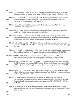 Losey, G.S., Balazs, G.H., and Privitera, L.A. 1994. Cleaning symbiosis between the wrasse,
Thalassoma duperry, and the green turtle, Chelonia mydas. Copeia 1994(3):684-690.
Makowski, C., Seminoff, J.A., and Salmon, M. 2006. Home range and habitat use of juvenile
Atlantic green turtles (Chelonia mydas L.) on shallow reef habitats in Palm Beach,
Florida, USA. Marine Biology 148:1167-1179.
McCune, B. and Grace, J.B. 2002. Analysis of Ecological Communities. MjM Software,
Gleneden Beach, Oregon, USA.
Mendonca, M.T. 1983. Movement and feeding ecology of immature green turtles (Chelonia
mydas) in a Florida Lagoon. Copeia 1983:1013-1023.
Mills, D.J., Verdouw G., and Frusher, S.D. 2005. Remote multi-camera system for in situ
observations of behaviour and predator/prey interactions of marine benthic macrofauna.
New Zealand Journal of Marine and Freshwater Research 39:347-352.
Musick, J.A. and Limpus, C.J. 1997. Habitat utilisation and migration in juvenile sea turtles. In
Lutz, P.L. and Musick, J.A. (eds). The biology of sea turtles. CRC Press, Boca Raton, pp.
137–165.
Myers, A.E., Lovell, P., and Hays, G.C. 2006. Tools for studying animal behaviour: validation of
dive profiles relayed via the Argos satellite system. Animal Behaviour 71:989-993.
NOAA CCMA. 2007. Shallow-water benthic habitats of the main Hawaiian Islands.
http://ccma.nos.noaa.gov/products/biogeography/Hawaii_cd_07/htm/data.html
Pandolfi, J.M., Bradbury, R.H., Sala, E., Hughes, T.P., Bjorndal, K.A., Cooke, R.G., McArdle,
D., McClenachan, L., Newman, M.J., Paredes, G., Warner, R.R., and Jackson, J.B. 2003.
Global trajectories of the long-term decline of coral reef ecosystems. Science 301:955-
958.
Papastamatiou, Y.P., Lowe, C.G., Caselle, J.E., and Friedlander, A.M. 2009. Scale-dependent
effects of habitat on movements and path structure of reef sharks at a predator-dominated
atoll. Ecology 90(4):996-1008.
Reed, S.A. 1980. Sampling and transecting techniques on tropical reef substrates. In:
Environmental survey techniques for coastal water assessment. University of Hawai’i Sea
Grant College Program. Sea Grant Cooperative Report UNIHI-SEAGRANT-CR-80-
01:71-89.
Rice, M.R. and Balazs, G.H. 2008. Diving behavior of the Hawaiian green turtle (Chelonia
mydas) during oceanic migrations. Journal of Experimental Marine Biology and Ecology
356:121-127.
187
4415
4420
4425
4430
4435
4440
4445
4450
4455
4460
375
 