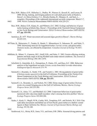 Rice, M.R., Balazs, G.H., Hallacher, L., Dudley, W., Watson, G., Krusell, K., and Larson, B.
2000. Diving, basking, and foraging patterns of a sub-adult green turtle at Punalu’u,
Hawai’i. In Abreu-Grobois, F.A., Briseño-Dueñas, R., Márquez, R., and Sarti, L.,
compilers. Proceedings of the eighteenth international sea turtle symposium. March 3-7,
1998. NOAA Technical Memorandum NMFS-SEFSC-436:229-231.
Rice, M.R., Balazs, G.H., Kopra, D., and Whittow, G.C. 2002. Ecology and behavior of green
turtles basking at Kiholo Bay, Hawai’i. Proceedings of the Twentieth Annual Symposium
on Sea Turtle Biology and Conservation. NOAA Technical Memorandum NMFS-SEFSC-
477, pp. 153-155.
Santelices, B. 1977. Water movement and seasonal algae growth in Hawai’i. Marine Biology
43:225-235.
Sato, K., Matsuzawa, Y., Tanaka, H., Bando, T., Minamikawa, S., Sakamoto, W., and Naito, Y.
1998. Internesting intervals for loggerhead turtles, Caretta caretta, and green turtles,
Chelonia mydas, are affected by temperature. Canadian Journal of Zoology 76:1651-
1662.
Sato, K., Mitani, Y., Cameron, M.F., Siniff, D.B., and Naito, Y. 2003. Factors affecting stroking
patterns and body angle in diving Weddell seals under natural conditions. The Journal of
Experimental Biology 206:1461-1470.
Schofield, G., Katselidis, K.A., Dimopolous, P., Pantis, J.D., and Hays, G.C. 2006. Behaviour
analysis of the loggerhead sea turtle Caretta caretta from direct in-water observation.
Endangered Species Research 2:71-79.
Seminoff, J., Resendiz, A., Smith, T.W., and Yarnell, L. 2001. Diving patterns of green turtles
(Chelonia mydas agassizii) in the Gulf of California. Proceedings of the Twenty-First
Annual Symposium on Sea Turtle Biology and Conservation. NOAA Technical
Memorandum NMFS-SEFSC-528, pp. 321-323.
Seminoff, J.A., Resendiz, A., and Nichols, W.J. 2002. Home range of green turtles Chelonia
mydas at a coastal foraging area in the Gulf of California, Mexico. Marine Ecology
Progress Series 242:253-265.
Seminoff, J.A., Jones, T.T., and Marshall, G.J. 2006. Underwater behaviour of green turtles
monitored with video-time-depth recorders: what’s missing from dive profiles? Marine
Ecology Progress Series 322:269-280.
Senko, J., Koch, V., Megill, W.M., Carthy, R.R., Templeton, R.P., and Nichols, W.J. 2010. Fine
scale daily movements and habitat use of East Pacific green turtles at a shallow coastal
lagoon in Baja California Sur, Mexico. Journal of Experimental Marine Biology and
Ecology 391:92-100.
Southwood, A.L., Reina, R.D., Jones, V.S., and Jones, D.R. 2003a. Seasonal diving patterns and
188
4465
4470
4475
4480
4485
4490
4495
4500
4505
 