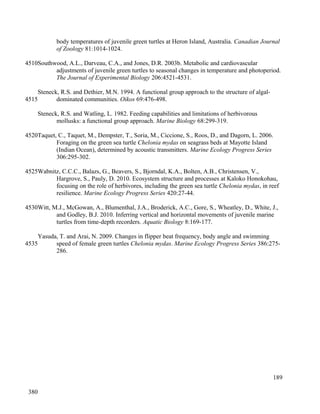 body temperatures of juvenile green turtles at Heron Island, Australia. Canadian Journal
of Zoology 81:1014-1024.
Southwood, A.L., Darveau, C.A., and Jones, D.R. 2003b. Metabolic and cardiovascular
adjustments of juvenile green turtles to seasonal changes in temperature and photoperiod.
The Journal of Experimental Biology 206:4521-4531.
Steneck, R.S. and Dethier, M.N. 1994. A functional group approach to the structure of algal-
dominated communities. Oikos 69:476-498.
Steneck, R.S. and Watling, L. 1982. Feeding capabilities and limitations of herbivorous
mollusks: a functional group approach. Marine Biology 68:299-319.
Taquet, C., Taquet, M., Dempster, T., Soria, M., Ciccione, S., Roos, D., and Dagorn, L. 2006.
Foraging on the green sea turtle Chelonia mydas on seagrass beds at Mayotte Island
(Indian Ocean), determined by acoustic transmitters. Marine Ecology Progress Series
306:295-302.
Wabnitz, C.C.C., Balazs, G., Beavers, S., Bjorndal, K.A., Bolten, A.B., Christensen, V.,
Hargrove, S., Pauly, D. 2010. Ecosystem structure and processes at Kaloko Honokohau,
focusing on the role of herbivores, including the green sea turtle Chelonia mydas, in reef
resilience. Marine Ecology Progress Series 420:27-44.
Witt, M.J., McGowan, A., Blumenthal, J.A., Broderick, A.C., Gore, S., Wheatley, D., White, J.,
and Godley, B.J. 2010. Inferring vertical and horizontal movements of juvenile marine
turtles from time-depth recorders. Aquatic Biology 8:169-177.
Yasuda, T. and Arai, N. 2009. Changes in flipper beat frequency, body angle and swimming
speed of female green turtles Chelonia mydas. Marine Ecology Progress Series 386:275-
286.
189
4510
4515
4520
4525
4530
4535
380
 