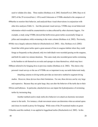 used to validate dive data. Three studies (Heithaus et al. 2002; Seminoff et al. 2006; Hays et al.
2007) of the 29 reviewed here (~10%) used Crittercams or VTDRs attached to the carapaces of
turtles to monitor their behavior, and analyzed these visual observations in conjunction with
other dive analyses (Table 1). Just like personal visual surveys, VTDRs may reveal behavioral
information which would be counterintuitive to data collected by other electronic loggers. For
example, a study using VTDRs showed that herbivorous green turtles occasionally forage on
jellies and ctenophores while swimming in the water column (Heithaus et al. 2002). Previously,
this was a largely unknown behavior (Hochscheid et al. 2005). Also, Heithaus et al. (2002)
found that while green turtles spent a great amount of time in seagrass habitat where they could
forage as frequently as they pleased, only two individuals were recorded grazing on the seagrass,
and both for under two minute durations. This same study also recorded green turtles swimming
to the benthos to rub themselves on rocks and sponges to clean themselves, which may have
been inferred to be foraging dives in previous studies (Heithaus et al. 2002). This shows why
personal visual surveys or the use of VTDRs are so important in any sea turtle behavioral study.
Attaching cameras to diving turtles provides an innovative method to augment diving
studies. However, these devices have their limitations. For one, these devices can be very large
and expensive. Because they are quite large, they can alter the behavior of the turtle due to their
size and bulkiness. In particular, attached devices can impair the hydrodynamics of swimming
turtles by increasing drag.
Another method used to study turtle dive behavior is to attach an electronic movement
sensor to the turtle. For instance, a beak movement sensor can determine when an animal opens
and closes its mouth (a proxy for foraging). While none of the 29 examined studies on green
turtles used this method, it was applied to loggerhead turtles (Hochscheid et al. 2005). In this
20
490
495
500
505
510
40
 