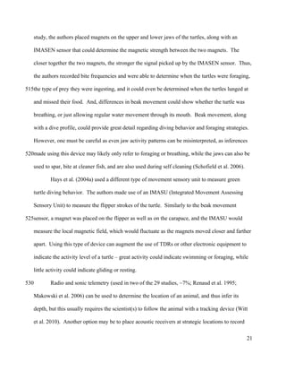 study, the authors placed magnets on the upper and lower jaws of the turtles, along with an
IMASEN sensor that could determine the magnetic strength between the two magnets. The
closer together the two magnets, the stronger the signal picked up by the IMASEN sensor. Thus,
the authors recorded bite frequencies and were able to determine when the turtles were foraging,
the type of prey they were ingesting, and it could even be determined when the turtles lunged at
and missed their food. And, differences in beak movement could show whether the turtle was
breathing, or just allowing regular water movement through its mouth. Beak movement, along
with a dive profile, could provide great detail regarding diving behavior and foraging strategies.
However, one must be careful as even jaw activity patterns can be misinterpreted, as inferences
made using this device may likely only refer to foraging or breathing, while the jaws can also be
used to spar, bite at cleaner fish, and are also used during self cleaning (Schofield et al. 2006).
Hays et al. (2004a) used a different type of movement sensory unit to measure green
turtle diving behavior. The authors made use of an IMASU (Integrated Movement Assessing
Sensory Unit) to measure the flipper strokes of the turtle. Similarly to the beak movement
sensor, a magnet was placed on the flipper as well as on the carapace, and the IMASU would
measure the local magnetic field, which would fluctuate as the magnets moved closer and farther
apart. Using this type of device can augment the use of TDRs or other electronic equipment to
indicate the activity level of a turtle – great activity could indicate swimming or foraging, while
little activity could indicate gliding or resting.
Radio and sonic telemetry (used in two of the 29 studies, ~7%; Renaud et al. 1995;
Makowski et al. 2006) can be used to determine the location of an animal, and thus infer its
depth, but this usually requires the scientist(s) to follow the animal with a tracking device (Witt
et al. 2010). Another option may be to place acoustic receivers at strategic locations to record
21
515
520
525
530
 