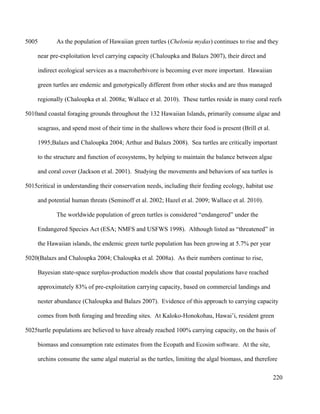 As the population of Hawaiian green turtles (Chelonia mydas) continues to rise and they
near pre-exploitation level carrying capacity (Chaloupka and Balazs 2007), their direct and
indirect ecological services as a macroherbivore is becoming ever more important. Hawaiian
green turtles are endemic and genotypically different from other stocks and are thus managed
regionally (Chaloupka et al. 2008a; Wallace et al. 2010). These turtles reside in many coral reefs
and coastal foraging grounds throughout the 132 Hawaiian Islands, primarily consume algae and
seagrass, and spend most of their time in the shallows where their food is present (Brill et al.
1995;Balazs and Chaloupka 2004; Arthur and Balazs 2008). Sea turtles are critically important
to the structure and function of ecosystems, by helping to maintain the balance between algae
and coral cover (Jackson et al. 2001). Studying the movements and behaviors of sea turtles is
critical in understanding their conservation needs, including their feeding ecology, habitat use
and potential human threats (Seminoff et al. 2002; Hazel et al. 2009; Wallace et al. 2010).
The worldwide population of green turtles is considered “endangered” under the
Endangered Species Act (ESA; NMFS and USFWS 1998). Although listed as “threatened” in
the Hawaiian islands, the endemic green turtle population has been growing at 5.7% per year
(Balazs and Chaloupka 2004; Chaloupka et al. 2008a). As their numbers continue to rise,
Bayesian state-space surplus-production models show that coastal populations have reached
approximately 83% of pre-exploitation carrying capacity, based on commercial landings and
nester abundance (Chaloupka and Balazs 2007). Evidence of this approach to carrying capacity
comes from both foraging and breeding sites. At Kaloko-Honokohau, Hawai’i, resident green
turtle populations are believed to have already reached 100% carrying capacity, on the basis of
biomass and consumption rate estimates from the Ecopath and Ecosim software. At the site,
urchins consume the same algal material as the turtles, limiting the algal biomass, and therefore
220
5005
5010
5015
5020
5025
 