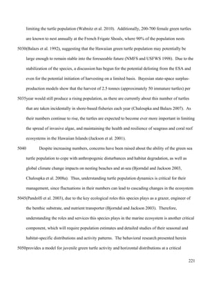 limiting the turtle population (Wabnitz et al. 2010). Additionally, 200-700 female green turtles
are known to nest annually at the French Frigate Shoals, where 90% of the population nests
(Balazs et al. 1992), suggesting that the Hawaiian green turtle population may potentially be
large enough to remain stable into the foreseeable future (NMFS and USFWS 1998). Due to the
stabilization of the species, a discussion has begun for the potential delisting from the ESA and
even for the potential initiation of harvesting on a limited basis. Bayesian state-space surplus-
production models show that the harvest of 2.5 tonnes (approximately 50 immature turtles) per
year would still produce a rising population, as there are currently about this number of turtles
that are taken incidentally in shore-based fisheries each year (Chaloupka and Balazs 2007). As
their numbers continue to rise, the turtles are expected to become ever more important in limiting
the spread of invasive algae, and maintaining the health and resilience of seagrass and coral reef
ecosystems in the Hawaiian Islands (Jackson et al. 2001).
Despite increasing numbers, concerns have been raised about the ability of the green sea
turtle population to cope with anthropogenic disturbances and habitat degradation, as well as
global climate change impacts on nesting beaches and at-sea (Bjorndal and Jackson 2003,
Chaloupka et al. 2008a). Thus, understanding turtle population dynamics is critical for their
management, since fluctuations in their numbers can lead to cascading changes in the ecosystem
(Pandolfi et al. 2003), due to the key ecological roles this species plays as a grazer, engineer of
the benthic substrate, and nutrient transporter (Bjorndal and Jackson 2003). Therefore,
understanding the roles and services this species plays in the marine ecosystem is another critical
component, which will require population estimates and detailed studies of their seasonal and
habitat-specific distributions and activity patterns. The behavioral research presented herein
provides a model for juvenile green turtle activity and horizontal distributions at a critical
221
5030
5035
5040
5045
5050
 