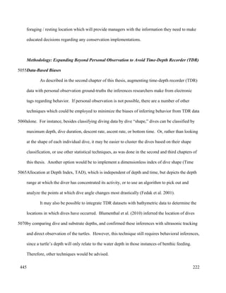 foraging / resting location which will provide managers with the information they need to make
educated decisions regarding any conservation implementations.
Methodology: Expanding Beyond Personal Observation to Avoid Time-Depth Recorder (TDR)
Data-Based Biases
As described in the second chapter of this thesis, augmenting time-depth recorder (TDR)
data with personal observation ground-truths the inferences researchers make from electronic
tags regarding behavior. If personal observation is not possible, there are a number of other
techniques which could be employed to minimize the biases of inferring behavior from TDR data
alone. For instance, besides classifying diving data by dive “shape,” dives can be classified by
maximum depth, dive duration, descent rate, ascent rate, or bottom time. Or, rather than looking
at the shape of each individual dive, it may be easier to cluster the dives based on their shape
classification, or use other statistical techniques, as was done in the second and third chapters of
this thesis. Another option would be to implement a dimensionless index of dive shape (Time
Allocation at Depth Index, TAD), which is independent of depth and time, but depicts the depth
range at which the diver has concentrated its activity, or to use an algorithm to pick out and
analyze the points at which dive angle changes most drastically (Fedak et al. 2001).
It may also be possible to integrate TDR datasets with bathymetric data to determine the
locations in which dives have occurred. Blumenthal et al. (2010) inferred the location of dives
by comparing dive and substrate depths, and confirmed these inferences with ultrasonic tracking
and direct observation of the turtles. However, this technique still requires behavioral inferences,
since a turtle’s depth will only relate to the water depth in those instances of benthic feeding.
Therefore, other techniques would be advised.
222
5055
5060
5065
5070
445
 