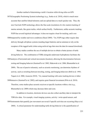 Another method of determining a turtle’s location while diving relies on GPS
(Geographic Positioning System) technology (e.g., Senko et al. 2010), which is much more
accurate than satellite-linked telemetry and can upload data at a much quicker rate. Thus, the
new Fast-lock FGPS technology allows the fine-scale (resolution of a few meters) tracking of
marine animals, like green turtles, which surface briefly. Furthermore, unlike acoustic tracking,
FGPS has several logistical advantages: it does not require a boat for tracking, and is not
impacted by weather and wave conditions (Hazel 2009). Yet, FGPS tags either require data
delivery through cell-phone systems (needing larger batteries and an antenna) or rely on the
recapture of the tagged turtle (when using archival tags that store the data for manual download).
Many studies combine the use of multiple devices to obtain a better picture of turtle
diving behavior. The combination of TDRs alongside underwater hydrophones facilitates the
analysis of horizontal and vertical movements (location), allowing the discrimination between
resting and foraging behavior (Seminoff et al. 2002; Makowski et al. 2006; Blumenthal et al.
2009). The use of passive telemetry, such as acoustic monitoring, can determine rhythms of
activity, such as switching between traveling, resting, and foraging behaviors (Brill et al. 1995;
Taquet et al. 2006; Asuncion 2010). Yet, manual tracking with sonic tracking devices is labor
intensive (Seminoff et al. 2002), and requires great financial investment (Witt et al. 2010).
Therefore, some studies place acoustic receivers at specific locations within a site (e.g.,
Blumenthal et al. 2009) which may decrease labor and costs.
In addition to location, electronic devices can also collect ancillary data to interpret the
TDR dive data. For example, visual imaging systems, activity / swim speed sensors, and
instruments that quantify jaw movement can reveal if specific activities are occurring (Hays et al.
2004). A critical parameter for understanding turtle diving behavior is the quantification of
223
5075
5080
5085
5090
5095
 