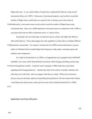flipper beat rate. A very small number of studies have explored this behavior using several
instruments (Hays et al. 2007). Crittercams, if positioned properly, may be able to record the
number of flipper beats a turtle takes on a specific dive or during a given time interval.
Additionally, a movement sensor can be used to count the number of flipper beats using
acceleration data. Hays et al. (2004) deployed a movement sensor in conjunction with a TDR on
one green turtle and was able to determine active vs. inactive dives.
In principle, the more data types an electronic device collects, the higher the ability to
infer turtle behavior. Newer data loggers have the capability to collect data on multiple different
parameters concurrently. For instance, Yasuda and Arai (2009) used accelerometers on green
turtles in Thailand which recorded flipper beat frequency, body angle, swimming speed, and
ambient water temperature.
In a study by Hochscheid et al. (2005), six loggerheads were equipped with an IMASEN
mandible / jaw sensor which detected beak movements while foraging, breathing, and moving
water through their mouths. Using this sensor alongside a TDR could show great detail
regarding turtle foraging behavior – whether they feed at the surface or benthic substrate, how
often they eat or take bites, and even suggest what they are eating. While newer electronic
devices may provide better options for describing diving behavior, the fact remains that without
visual behavioral observations, turtle activities must still be inferred (Seminoff et al. 2006).
Implications and Future Directions
224
5100
5105
5110
5115
450
 