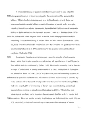 A better understanding of green sea turtle behavior, especially in areas subject to
anthropogenic threats, is of utmost importance for the conservation of the species and its
habitats. While technological developments have facilitated studies of turtle diving and
movements in shallow coastal habitats, research of immature or juvenile turtles at foraging
grounds is limited (especially for green turtles; Hart and Fujisaki 2010) because it is generally
difficult to deploy and retrieve the time-depth recorders (TDRs) (e.g., Southwood et al. 2003).
Thus, conservation efforts for green turtles in shallow, neritic foraging habitats have been
hindered by a lack of understanding of how the turtles use these habitats (Seminoff et al. 2002).
Yet, this is critical information for conservation, since these juveniles can spend decades within a
small habitat (Makowski et al. 2006) and their survival is essential to the stability of their
population (Chaloupka 2002).
In particular, Hawaiian green turtles remain exposed to a number of anthropogenic
dangers within their foraging grounds, especially as they will spend between 11 and 59 years in
these habitats until they reach maturity (Balazs 1980). Green turtles swimming close to shore are
in danger of entanglement in floating debris (Gribble et al. 1998), entanglement in fishing gear,
and boat strikes. From 1982-2003, 75% of 3,372 Hawaiian green turtle strandings occurred on
the heavily populated island of O’ahu, 50% of which occurred in near vicinity to Kaneohe Bay
on the northeast side of the island, directly northwest of the Kawai’nui Marsh Estuary (KME)
study site. Overall, 24% of all strandings in Hawai’i were caused by fishing gear-induced
trauma (gillnets, hooking, or entanglement; Chaloupka et al. 2008b). While fishing gear
interactions do not always end in strandings, they can negatively affect turtles by causing limb
amputations. However, specific mortality for gillnet gear and for hook-and-line gear is 69% and
52%, respectively, with juvenile turtles being the most susceptible to this type of trauma
225
5120
5125
5130
5135
5140
 