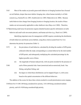 Most of the studies on juvenile green turtle behavior in foraging locations have focused
on reef habitats, deeper than most shallow foraging sites, where human mortality is of little
concern (e.g. Seminoff et al. 2001; Southwood et al. 2003; Makowski et al. 2006). Because
turtle behavior does change from foraging location to foraging location, the results of these
studies are not necessarily applicable to other shallower sites (Hays et al. 2002). Therefore,
prioritizing small areas for protection requires detailed location-specific information on turtle
behavior and small scale movement patterns, and human activities (e.g., Hazel et al. 2009).
Identifying important areas for management at KME requires considering the distribution
of turtle behaviors and threats across habitats, using three criteria (scaled from 0 to 3) to
determine the priority for protection (Table 1):
(i) the prevalence of each behavior, calculated by dividing the number of GPS points
collected within the study corresponding to a certain behavior by the total number
of GPS points, and subsequently multiplying this calculated percentage by the
highest possible score of three;
(ii) the magnitude of human-induced risk, with one point awarded for the presence of
each of three potential risks: boats (motorized and un-motorized), hook / line
fishing, and gillnet fishing; and
(iii) the degree to which these distributions can be mapped (Figure 1), with scores
based on the spatial concentration of the different behaviors.
The addition of the scores for these three criteria resulted in overall prioritization scores ranging
from 0 to 9: 0.00-3.00 being considered low priority, 3.01-6.00 being considered medium
priority, and 6.01-9.00 being considered high priority.
227
5165
5170
5175
5180
5185
455
 