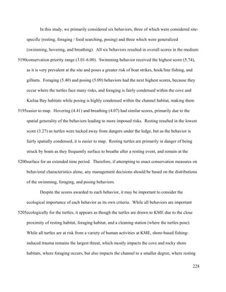 In this study, we primarily considered six behaviors, three of which were considered site-
specific (resting, foraging / food searching, posing) and three which were generalized
(swimming, hovering, and breathing). All six behaviors resulted in overall scores in the medium
conservation priority range (3.01-6.00). Swimming behavior received the highest score (5.74),
as it is very prevalent at the site and poses a greater risk of boat strikes, hook/line fishing, and
gillnets. Foraging (5.40) and posing (5.09) behaviors had the next highest scores, because they
occur where the turtles face many risks, and foraging is fairly condensed within the cove and
Kailua Bay habitats while posing is highly condensed within the channel habitat, making them
easier to map. Hovering (4.41) and breathing (4.07) had similar scores, primarily due to the
spatial generality of the behaviors leading to more imposed risks. Resting resulted in the lowest
score (3.27) as turtles were tucked away from dangers under the ledge, but as the behavior is
fairly spatially condensed, it is easier to map. Resting turtles are primarily in danger of being
struck by boats as they frequently surface to breathe after a resting event, and remain at the
surface for an extended time period. Therefore, if attempting to enact conservation measures on
behavioral characteristics alone, any management decisions should be based on the distributions
of the swimming, foraging, and posing behaviors.
Despite the scores awarded to each behavior, it may be important to consider the
ecological importance of each behavior as its own criteria. While all behaviors are important
ecologically for the turtles, it appears as though the turtles are drawn to KME due to the close
proximity of resting habitat, foraging habitat, and a cleaning station (where the turtles pose).
While all turtles are at risk from a variety of human activities at KME, shore-based fishing-
induced trauma remains the largest threat, which mostly impacts the cove and rocky shore
habitats, where foraging occurs, but also impacts the channel to a smaller degree, where resting
228
5190
5195
5200
5205
 