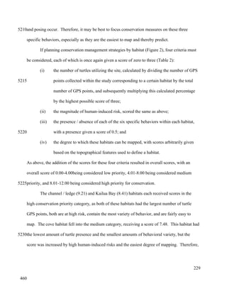 and posing occur. Therefore, it may be best to focus conservation measures on these three
specific behaviors, especially as they are the easiest to map and thereby predict.
If planning conservation management strategies by habitat (Figure 2), four criteria must
be considered, each of which is once again given a score of zero to three (Table 2):
(i) the number of turtles utilizing the site, calculated by dividing the number of GPS
points collected within the study corresponding to a certain habitat by the total
number of GPS points, and subsequently multiplying this calculated percentage
by the highest possible score of three;
(ii) the magnitude of human-induced risk, scored the same as above;
(iii) the presence / absence of each of the six specific behaviors within each habitat,
with a presence given a score of 0.5; and
(iv) the degree to which these habitats can be mapped, with scores arbitrarily given
based on the topographical features used to define a habitat.
As above, the addition of the scores for these four criteria resulted in overall scores, with an
overall score of 0.00-4.00being considered low priority, 4.01-8.00 being considered medium
priority, and 8.01-12.00 being considered high priority for conservation.
The channel / ledge (9.21) and Kailua Bay (8.41) habitats each received scores in the
high conservation priority category, as both of these habitats had the largest number of turtle
GPS points, both are at high risk, contain the most variety of behavior, and are fairly easy to
map. The cove habitat fell into the medium category, receiving a score of 7.48. This habitat had
the lowest amount of turtle presence and the smallest amounts of behavioral variety, but the
score was increased by high human-induced risks and the easiest degree of mapping. Therefore,
229
5210
5215
5220
5225
5230
460
 