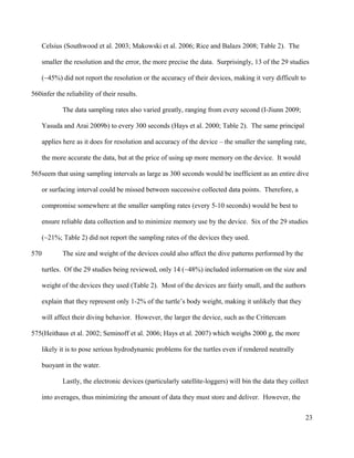 Celsius (Southwood et al. 2003; Makowski et al. 2006; Rice and Balazs 2008; Table 2). The
smaller the resolution and the error, the more precise the data. Surprisingly, 13 of the 29 studies
(~45%) did not report the resolution or the accuracy of their devices, making it very difficult to
infer the reliability of their results.
The data sampling rates also varied greatly, ranging from every second (I-Jiunn 2009;
Yasuda and Arai 2009b) to every 300 seconds (Hays et al. 2000; Table 2). The same principal
applies here as it does for resolution and accuracy of the device – the smaller the sampling rate,
the more accurate the data, but at the price of using up more memory on the device. It would
seem that using sampling intervals as large as 300 seconds would be inefficient as an entire dive
or surfacing interval could be missed between successive collected data points. Therefore, a
compromise somewhere at the smaller sampling rates (every 5-10 seconds) would be best to
ensure reliable data collection and to minimize memory use by the device. Six of the 29 studies
(~21%; Table 2) did not report the sampling rates of the devices they used.
The size and weight of the devices could also affect the dive patterns performed by the
turtles. Of the 29 studies being reviewed, only 14 (~48%) included information on the size and
weight of the devices they used (Table 2). Most of the devices are fairly small, and the authors
explain that they represent only 1-2% of the turtle’s body weight, making it unlikely that they
will affect their diving behavior. However, the larger the device, such as the Crittercam
(Heithaus et al. 2002; Seminoff et al. 2006; Hays et al. 2007) which weighs 2000 g, the more
likely it is to pose serious hydrodynamic problems for the turtles even if rendered neutrally
buoyant in the water.
Lastly, the electronic devices (particularly satellite-loggers) will bin the data they collect
into averages, thus minimizing the amount of data they must store and deliver. However, the
23
560
565
570
575
 