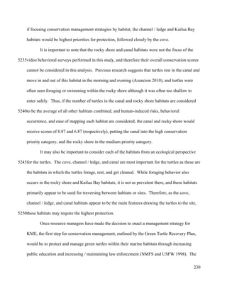 if focusing conservation management strategies by habitat, the channel / ledge and Kailua Bay
habitats would be highest priorities for protection, followed closely by the cove.
It is important to note that the rocky shore and canal habitats were not the focus of the
video behavioral surveys performed in this study, and therefore their overall conservation scores
cannot be considered in this analysis. Previous research suggests that turtles rest in the canal and
move in and out of this habitat in the morning and evening (Asuncion 2010), and turtles were
often seen foraging or swimming within the rocky shore although it was often too shallow to
enter safely. Thus, if the number of turtles in the canal and rocky shore habitats are considered
to be the average of all other habitats combined, and human-induced risks, behavioral
occurrence, and ease of mapping each habitat are considered, the canal and rocky shore would
receive scores of 8.87 and 6.87 (respectively), putting the canal into the high conservation
priority category, and the rocky shore in the medium priority category.
It may also be important to consider each of the habitats from an ecological perspective
for the turtles. The cove, channel / ledge, and canal are most important for the turtles as these are
the habitats in which the turtles forage, rest, and get cleaned. While foraging behavior also
occurs in the rocky shore and Kailua Bay habitats, it is not as prevalent there, and these habitats
primarily appear to be used for traversing between habitats or sites. Therefore, as the cove,
channel / ledge, and canal habitats appear to be the main features drawing the turtles to the site,
these habitats may require the highest protection.
Once resource managers have made the decision to enact a management strategy for
KME, the first step for conservation management, outlined by the Green Turtle Recovery Plan,
would be to protect and manage green turtles within their marine habitats through increasing
public education and increasing / maintaining law enforcement (NMFS and USFW 1998). The
230
5235
5240
5245
5250
 