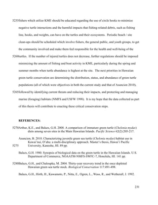 fishers which utilize KME should be educated regarding the use of circle hooks to minimize
negative turtle interactions and the harmful impacts that fishing-related debris, such as fishing
line, hooks, and weights, can have on the turtles and their ecosystems. Periodic beach / site
clean-ups should be scheduled which involve fishers, the general public, and youth groups, to get
the community involved and make them feel responsible for the health and well-being of the
turtles. If the number of injured turtles does not decrease, further regulations should be imposed
minimizing the amount of fishing and boat activity in KME, particularly during the spring and
summer months when turtle abundance is highest at the site. The next priorities in Hawaiian
green turtle conservation are determining the distribution, status, and abundance of green turtle
populations (all of which were objectives in both the current study and that of Asuncion 2010),
followed by identifying current threats and reducing their impacts, and protecting and managing
marine (foraging) habitats (NMFS and USFW 1998). It is my hope that the data collected as part
of this thesis will contribute to enacting these critical conservation steps.
REFERENCES:
Arthur, K.E., and Balazs, G.H. 2008. A comparison of immature green turtle (Chelonia mydas)
diets among seven sites in the Main Hawaiian Islands. Pacific Science 62(2):205-217.
Asuncion, B. 2010. Characterizing juvenile green sea turtle (Chelonia mydas) habitat use in
Kawai’nui, O’ahu: a multi-disciplinary approach. Master’s thesis, Hawai’i Pacific
University, Kaneohe, HI. 89 pp.
Balazs, G.H. 1980. Synopsis of biological data on the green turtle in the Hawaiian Islands. U.S.
Department of Commerce, NOAATM-NMFS-SWFC-7, Honolulu, HI. 141 pp.
Balazs, G.H., and Chaloupka, M. 2004. Thirty-year recovery trend in the once depleted
Hawaiian green sea turtle stock. Biological Conservation 117:491-498.
Balazs, G.H., Hirth, H., Kawamoto, P., Nitta, E., Ogren, L., Wass, R., and Wetherall, J. 1992.
231
5255
5260
5265
5270
5275
5280
 
